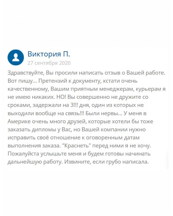 original-diploms24.com Добрый день. Хотела бы написать хвалебный отзыв, но не могу. Да, у вас вежливые консультанты, хорошее качество работы, но нужно что-то делать со сроками, вы их вообще не придерживаетесь. У меня много друзей за границей, но пока рекомендовать не буду. Не хочу, чтобы потом упрекали, что вы их подвели. Старайтесь, исправляйте ошибки и у вас все получится.