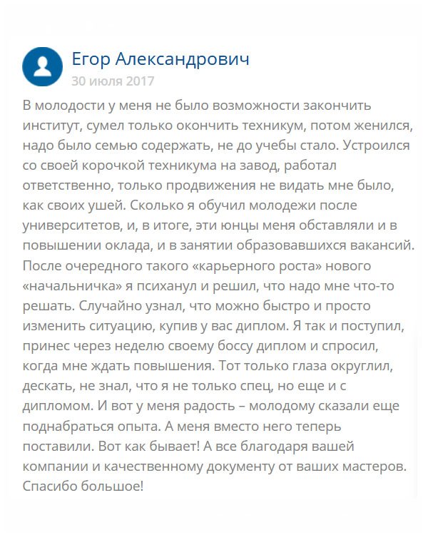 originals-diplommy24.com В свое время я окончил техникум, пошел работать на завод, потом женился, появились дети. Долго проработал на одном месте, начальство меня уважает, и все бы ничего, пока не стал замечать, что все свободные руководящие должности отдают неопытным юнцам, только потому что они имеют высшее образование. Мимо меня проходит повышение, двойной оклад… И я понял, что нужно что-то решать, ведь у меня семья, и лишние деньги мне не помешают. К тому же у меня опыта больше и работу я лучше знаю. Обратился в эту компанию и мне сделали качественный диплом. Оператор помог выбрать вуз. Специальность, соответствующую моей должности, за что огромное спасибо. Когда диплом принес на работу, там были удивлены, что в свое время не отдали мне административный пост. Теперь жду повышения.
